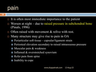 pain
13-Aug-23
www.drgspatnaik.com
18
 It is often most immediate importance to the patient
 Worsen at night – due to raised pressure in subchondral bone
(Pinals, 1996)
 Often raised with movement & relive with rest.
 Many structure may give rise to pain in OA
 Periarticular soft tissue – capsular/ligament strain
 Periosteal elevation secondary to raised intraosseous pressure
 Muscular pain & weakness
 Inflamed & overstretched synovium
 Refer pain from spine
 Inability to cope
 