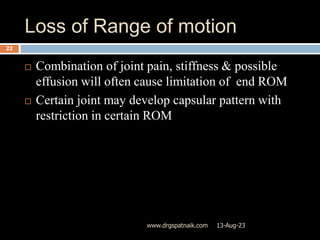 Loss of Range of motion
13-Aug-23
www.drgspatnaik.com
22
 Combination of joint pain, stiffness & possible
effusion will often cause limitation of end ROM
 Certain joint may develop capsular pattern with
restriction in certain ROM
 