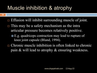 Muscle inhibition & atrophy
13-Aug-23
www.drgspatnaik.com
24
 Effusion will inhibit surrounding muscle of joint.
 This may be a safety mechanism as the intra
articular pressure becomes relatively positive.
 E.g. quadriceps contraction may lead to rupture of
knee joint capsule (Bland, 1994).
 Chronic muscle inhibition is often linked to chronic
pain & will lead to atrophy & ensuring weakness.
 