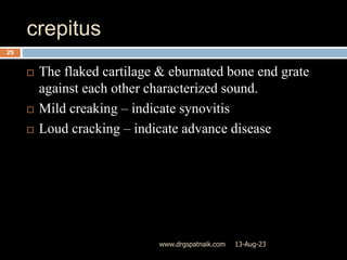 crepitus
13-Aug-23
www.drgspatnaik.com
25
 The flaked cartilage & eburnated bone end grate
against each other characterized sound.
 Mild creaking – indicate synovitis
 Loud cracking – indicate advance disease
 