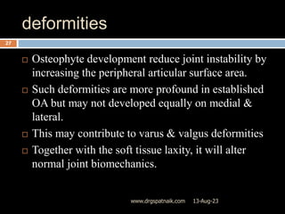 deformities
13-Aug-23
www.drgspatnaik.com
27
 Osteophyte development reduce joint instability by
increasing the peripheral articular surface area.
 Such deformities are more profound in established
OA but may not developed equally on medial &
lateral.
 This may contribute to varus & valgus deformities
 Together with the soft tissue laxity, it will alter
normal joint biomechanics.
 