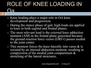 ROLE OF KNEE LOADING IN
Oa
13-Aug-23
www.drgspatnaik.com
33
 Knee loading plays a major role in OA knee
development and progression.
 During the stance phase of gait, high loads are applied
to knee in both sagittal and frontal planes.
 The most relevant load is the external knee adduction
moment (AM) in the frontal plane generated because
the ground reaction force vector (GRFv) passes medial
to the joint center.
 This moment forces the knee laterally into varus & is
resisted by an internal abduction moment, resulting in
compression of the medial joint compartment &
stretching of the lateral structures.
 