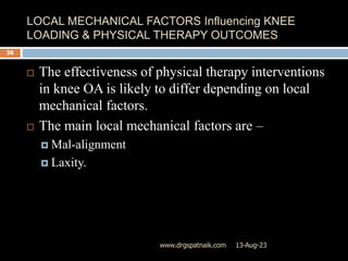 LOCAL MECHANICAL FACTORS Influencing KNEE
LOADING & PHYSICAL THERAPY OUTCOMES
13-Aug-23
www.drgspatnaik.com
36
 The effectiveness of physical therapy interventions
in knee OA is likely to differ depending on local
mechanical factors.
 The main local mechanical factors are –
 Mal-alignment
 Laxity.
 