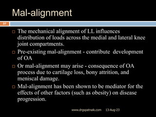 Mal-alignment
13-Aug-23
www.drgspatnaik.com
37
 The mechanical alignment of LL influences
distribution of loads across the medial and lateral knee
joint compartments.
 Pre-existing mal-alignment - contribute development
of OA
 Or mal-alignment may arise - consequence of OA
process due to cartilage loss, bony attrition, and
meniscal damage.
 Mal-alignment has been shown to be mediator for the
effects of other factors (such as obesity) on disease
progression.
 