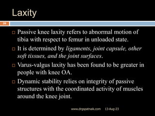Laxity
13-Aug-23
www.drgspatnaik.com
39
 Passive knee laxity refers to abnormal motion of
tibia with respect to femur in unloaded state.
 It is determined by ligaments, joint capsule, other
soft tissues, and the joint surfaces.
 Varus-valgus laxity has been found to be greater in
people with knee OA.
 Dynamic stability relies on integrity of passive
structures with the coordinated activity of muscles
around the knee joint.
 