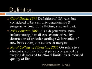 Definition
13-Aug-23
www.drgspatnaik.com
4
 Carol David, 1999 Definition of OA vary, but
considered to be a chronic degenerative &
progressive condition affecting synovial joint.
 John Ebnezar, 2003 It is a degenerative, non-
inflammatory joint disease characterized by
destruction of articular cartilage & formation of
new bone at the joint surface & margins.
 Royal College of Physician, 2008 OA refers to a
clinical syndrome of joint pain accompanied by
varying degrees of functional limitation & reduced
quality of life.
 
