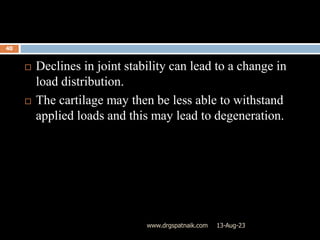 13-Aug-23
www.drgspatnaik.com
40
 Declines in joint stability can lead to a change in
load distribution.
 The cartilage may then be less able to withstand
applied loads and this may lead to degeneration.
 