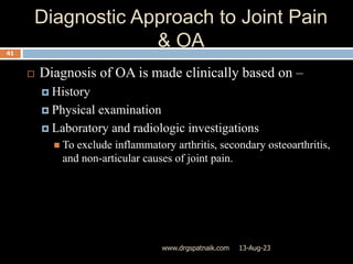 Diagnostic Approach to Joint Pain
& OA
13-Aug-23
www.drgspatnaik.com
41
 Diagnosis of OA is made clinically based on –
 History
 Physical examination
 Laboratory and radiologic investigations
 To exclude inflammatory arthritis, secondary osteoarthritis,
and non-articular causes of joint pain.
 