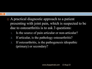 13-Aug-23
www.drgspatnaik.com
42
 A practical diagnostic approach to a patient
presenting with joint pain, which is suspected to be
due to osteoarthritis is to ask 3 questions:
1. Is the source of pain articular or non-articular?
2. If articular, is the pathology osteoarthritis?
3. If osteoarthritis, is the pathogenesis idiopathic
(primary) or secondary?
 
