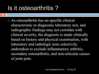 Is it osteoarthritis ?
13-Aug-23
www.drgspatnaik.com
44
 As osteoarthritis has no specific clinical
characteristic or diagnostic laboratory test, and
radiographic findings may not correlate with
clinical severity, the diagnosis is made clinically
based on history and physical examination, with
laboratory and radiologic tests selectively
undertaken to exclude inflammatory arthritis,
secondary osteoarthritis, and non-articular causes
of joint pain.
 