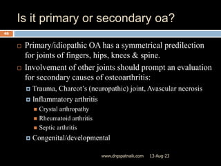 Is it primary or secondary oa?
13-Aug-23
www.drgspatnaik.com
46
 Primary/idiopathic OA has a symmetrical predilection
for joints of fingers, hips, knees & spine.
 Involvement of other joints should prompt an evaluation
for secondary causes of osteoarthritis:
 Trauma, Charcot’s (neuropathic) joint, Avascular necrosis
 Inflammatory arthritis
 Crystal arthropathy
 Rheumatoid arthritis
 Septic arthritis
 Congenital/developmental
 