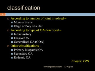 classification
 According to number of joint involved –
 Mono articular
 Oligo or Poly articular
 According to type of OA described –
 Inflammatory
 Erosive OA
 Generalized OA (GOA)
 Other classifications –
 Primary idiopathic OA
 Secondary OA
 Endemic OA
Cooper, 1994
13-Aug-23
5
www.drgspatnaik.com
 