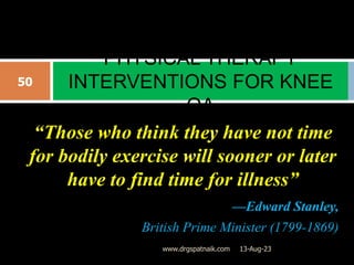 “Those who think they have not time
for bodily exercise will sooner or later
have to find time for illness”
—Edward Stanley,
British Prime Minister (1799-1869)
PHYSICAL THERAPY
INTERVENTIONS FOR KNEE
OA
13-Aug-23
50
www.drgspatnaik.com
 