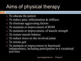 Aims of physical therapy
13-Aug-23
www.drgspatnaik.com
51
 To educate the patient
 To reduce pain, inflammation & stiffness
 To eliminate aggravating factors
 To maintain or improvement of ROM
 To maintain or improvement, of muscle strength
 To restore muscle balance
 To reduce stress on the involved joints
 To retrain gait
 To maintain or improvement in functional
independence, including participation in a vocational
activities
 