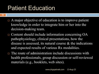 Patient Education
13-Aug-23
www.drgspatnaik.com
52
 A major objective of education is to improve patient
knowledge in order to integrate him or her into the
decision-making team.
 Content should include information concerning OA
pathophysiology, clinical presentations, how the
disease is assessed, its natural course & the indications
and expected results of various Rx modalities.
 The route of administration include discussions with
health professionals, group discussion or self-reviewed
materials (e.g., booklets, web sites).
 