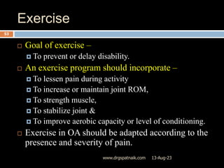 Exercise
13-Aug-23
www.drgspatnaik.com
53
 Goal of exercise –
 To prevent or delay disability.
 An exercise program should incorporate –
 To lessen pain during activity
 To increase or maintain joint ROM,
 To strength muscle,
 To stabilize joint &
 To improve aerobic capacity or level of conditioning.
 Exercise in OA should be adapted according to the
presence and severity of pain.
 
