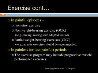 Exercise cont…
13-Aug-23
www.drgspatnaik.com
54
 In painful episodes –
 Isometric exercise
 Non weight-bearing exercise (OCK)
 e.g., biking, rowing with adapted tools or
 Partial weight-bearing exercises (CKC)
 e.g., aquatic exercises should be recommended.
 In painless (or less painful) periods –
 The exercise program may include progressive muscle
performance exercises.
 