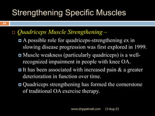 Strengthening Specific Muscles
13-Aug-23
www.drgspatnaik.com
55
 Quadriceps Muscle Strengthening –
 A possible role for quadriceps-strengthening ex in
slowing disease progression was first explored in 1999.
 Muscle weakness (particularly quadriceps) is a well-
recognized impairment in people with knee OA.
 It has been associated with increased pain & a greater
deterioration in function over time.
 Quadriceps strengthening has formed the cornerstone
of traditional OA exercise therapy.
 