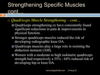 Strengthening Specific Muscles
cont…
13-Aug-23
www.drgspatnaik.com
56
 Quadriceps Muscle Strengthening – cont…
 Quadriceps strengthening ex have consistently found
significant reductions in pain & improvements in
physical function.
 Stronger quadriceps muscles reduced the risk of
developing radiographic knee OA.
 Quadriceps muscles play a large role in resisting the
abduction moment (AM).
 Women with a moderate to high isokinetic quadriceps
strength had respectively a 55% - 64% reduced risk of
developing hip or knee OA.
 