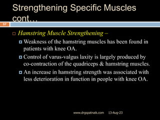 Strengthening Specific Muscles
cont…
13-Aug-23
www.drgspatnaik.com
57
 Hamstring Muscle Strengthening –
 Weakness of the hamstring muscles has been found in
patients with knee OA.
 Control of varus-valgus laxity is largely produced by
co-contraction of the quadriceps & hamstring muscles.
 An increase in hamstring strength was associated with
less deterioration in function in people with knee OA.
 
