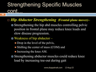Strengthening Specific Muscles
cont…
13-Aug-23
www.drgspatnaik.com
58
 Hip Abductor Strengthening (Frontal plane mover)–
 Strengthening the hip abd muscles controlling pelvic
position in frontal plane may reduce knee loads and
slow disease progression.
 Weakness of hip abductor –
 Drop in the level of the pelvis,
 Shifting the center of mass (COM) and
 Increasing the knee AM.
 Strengthening abductor muscles could reduce knee
load by increasing toe-out during gait
 