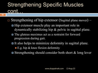 Strengthening Specific Muscles
cont…
13-Aug-23
www.drgspatnaik.com
61
 Strengthening of hip extensor (Sagittal plane mover) –
 Hip extensor muscle play an important role in
dynamically stabilizing hip & pelvic in sagittal plane.
 The gluteus maximus act as a restraint for forward
progression during gait.
 It also helps to minimize deformity in sagittal plane.
 E.g. hip & knee flexion deformity
 Strengthening should consider both short & long lever
 