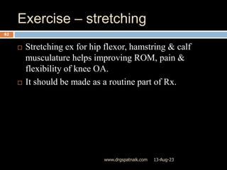 Exercise – stretching
13-Aug-23
www.drgspatnaik.com
62
 Stretching ex for hip flexor, hamstring & calf
musculature helps improving ROM, pain &
flexibility of knee OA.
 It should be made as a routine part of Rx.
 