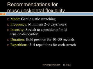 Recommendations for
musculoskeletal flexibility
13-Aug-23
www.drgspatnaik.com
63
 Mode: Gentle static stretching
 Frequency: Minimum 2–3 days/week
 Intensity: Stretch to a position of mild
tension/discomfort
 Duration: Hold position for 10–30 seconds
 Repetitions: 3–4 repetitions for each stretch
 