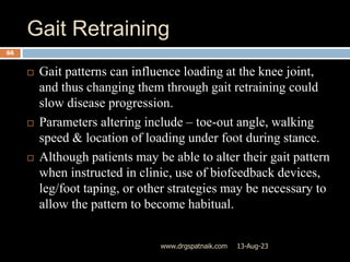 Gait Retraining
13-Aug-23
www.drgspatnaik.com
66
 Gait patterns can influence loading at the knee joint,
and thus changing them through gait retraining could
slow disease progression.
 Parameters altering include – toe-out angle, walking
speed & location of loading under foot during stance.
 Although patients may be able to alter their gait pattern
when instructed in clinic, use of biofeedback devices,
leg/foot taping, or other strategies may be necessary to
allow the pattern to become habitual.
 