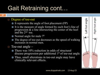 Gait Retraining cont…
13-Aug-23
www.drgspatnaik.com
67
 Degree of toe-out
 It represents the angle of foot placement (FP)
 It is the measure of angle formed by each foot’s line of
progression & a line intersecting the center of the heel
and the 2nd toe.
 Normal angle for male 70
 The degree of toe-out decreases as the speed of walking
increases in normal men.
 Toe-out angle –
 There was 10% reduction in odds of structural
disease progression per additional 10 of toe-out angle.
 Thus, small alterations in toe-out angle may have
clinically relevant effects.
 