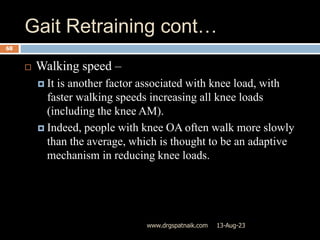 Gait Retraining cont…
13-Aug-23
www.drgspatnaik.com
68
 Walking speed –
 It is another factor associated with knee load, with
faster walking speeds increasing all knee loads
(including the knee AM).
 Indeed, people with knee OA often walk more slowly
than the average, which is thought to be an adaptive
mechanism in reducing knee loads.
 