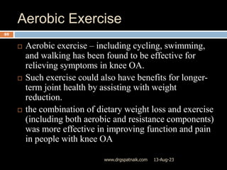 Aerobic Exercise
13-Aug-23
www.drgspatnaik.com
69
 Aerobic exercise – including cycling, swimming,
and walking has been found to be effective for
relieving symptoms in knee OA.
 Such exercise could also have benefits for longer-
term joint health by assisting with weight
reduction.
 the combination of dietary weight loss and exercise
(including both aerobic and resistance components)
was more effective in improving function and pain
in people with knee OA
 