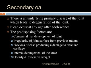 Secondary oa
13-Aug-23
www.drgspatnaik.com
7
 There is an underlying primary disease of the joint
which leads to degeneration of the joint.
 It can occur at any age after adolescence.
 The predisposing factors are –
 Congenital mal development of joint
 Irregularity of joint surface from previous trauma
 Previous disease producing a damage to articular
cartilage
 Internal derangement of the knee
 Obesity & excessive weight
 