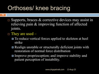Orthoses/ knee bracing
13-Aug-23
www.drgspatnaik.com
70
 Supports, braces & corrective devices may assist in
relieving pain & improving function of affected
joints.
 They are used –
 To reduce vertical forces applied to skeleton at heel
strike
 Realign unstable or structurally deficient joints with
restoration of normal force distribution
 Improve proprioception; and improve stability and
patient perception of instability.
 