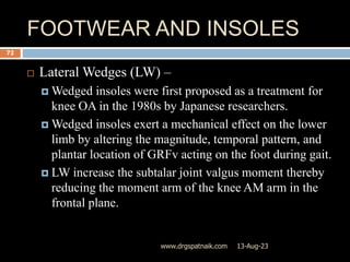 FOOTWEAR AND INSOLES
13-Aug-23
www.drgspatnaik.com
72
 Lateral Wedges (LW) –
 Wedged insoles were first proposed as a treatment for
knee OA in the 1980s by Japanese researchers.
 Wedged insoles exert a mechanical effect on the lower
limb by altering the magnitude, temporal pattern, and
plantar location of GRFv acting on the foot during gait.
 LW increase the subtalar joint valgus moment thereby
reducing the moment arm of the knee AM arm in the
frontal plane.
 