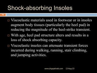 Shock-absorbing Insoles
13-Aug-23
www.drgspatnaik.com
74
 Viscoelastic materials used in footwear or in insoles
augment body tissues (particularly the heel pad) in
reducing the magnitude of the heel-strike transient.
 With age, heel pad structure alters and results in a
loss of shock absorbing capacity.
 Viscoelastic insoles can attenuate transient forces
incurred during walking, running, stair climbing,
and jumping activities.
 