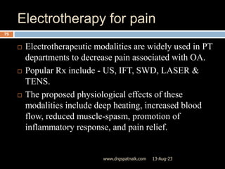 Electrotherapy for pain
13-Aug-23
www.drgspatnaik.com
75
 Electrotherapeutic modalities are widely used in PT
departments to decrease pain associated with OA.
 Popular Rx include - US, IFT, SWD, LASER &
TENS.
 The proposed physiological effects of these
modalities include deep heating, increased blood
flow, reduced muscle-spasm, promotion of
inflammatory response, and pain relief.
 