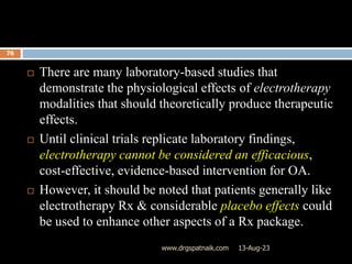 13-Aug-23
www.drgspatnaik.com
76
 There are many laboratory-based studies that
demonstrate the physiological effects of electrotherapy
modalities that should theoretically produce therapeutic
effects.
 Until clinical trials replicate laboratory findings,
electrotherapy cannot be considered an efficacious,
cost-effective, evidence-based intervention for OA.
 However, it should be noted that patients generally like
electrotherapy Rx & considerable placebo effects could
be used to enhance other aspects of a Rx package.
 