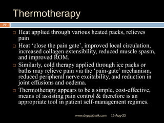 Thermotherapy
13-Aug-23
www.drgspatnaik.com
77
 Heat applied through various heated packs, relieves
pain
 Heat ‘close the pain gate’, improved local circulation,
increased collagen extensibility, reduced muscle spasm,
and improved ROM.
 Similarly, cold therapy applied through ice packs or
baths may relieve pain via the ‘pain-gate’ mechanism,
reduced peripheral nerve excitability, and reduction in
joint effusions and oedema.
 Thermotherapy appears to be a simple, cost-effective,
means of assisting pain control & therefore is an
appropriate tool in patient self-management regimes.
 