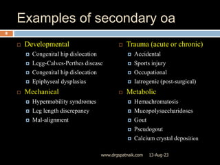 Examples of secondary oa
 Developmental
 Congenital hip dislocation
 Legg-Calves-Perthes disease
 Congenital hip dislocation
 Epiphyseal dysplasias
 Mechanical
 Hypermobility syndromes
 Leg length discrepancy
 Mal-alignment
 Trauma (acute or chronic)
 Accidental
 Sports injury
 Occupational
 Iatrogenic (post-surgical)
 Metabolic
 Hemachromatosis
 Mucopolysaccharidoses
 Gout
 Pseudogout
 Calcium crystal deposition
13-Aug-23
8
www.drgspatnaik.com
 