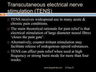 Transcutaneous electrical nerve
stimulation (TENS)
13-Aug-23
www.drgspatnaik.com
80
 TENS receives widespread use in many acute &
chronic pain conditions.
 The main theoretical rationale for pain relief is that
electrical stimulation of large diameter neural fibres
‘closes the pain gate’.
 Alternatively, counter-irritant stimulation may
facilitate release of endogenous opioid substances.
 TENS can effect pain relief when used at high
frequency or strong burst mode for more than four
weeks.
 