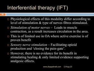 Interferential therapy (IFT)
13-Aug-23
www.drgspatnaik.com
81
 Physiological effects of this modality differ according to
level of stimulation & type of nerves fibres stimulated.
 Stimulation of motor nerves – Leads to muscle
contraction, as a result increases circulation in the area.
 This is of limited use in OA where active exercise is of
proven benefit
 Sensory nerve stimulation – Facilitating opioid
production and ‘closing the pain-gate’.
 However, there is no evidence for its benefit in
stimulating healing & only limited evidence supporting
analgesic effects.
 