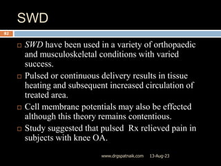 SWD
13-Aug-23
www.drgspatnaik.com
82
 SWD have been used in a variety of orthopaedic
and musculoskeletal conditions with varied
success.
 Pulsed or continuous delivery results in tissue
heating and subsequent increased circulation of
treated area.
 Cell membrane potentials may also be effected
although this theory remains contentious.
 Study suggested that pulsed Rx relieved pain in
subjects with knee OA.
 