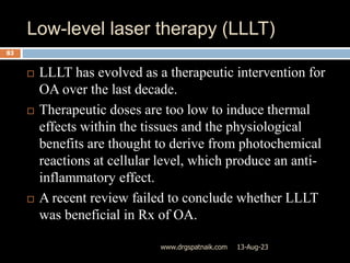 Low-level laser therapy (LLLT)
13-Aug-23
www.drgspatnaik.com
83
 LLLT has evolved as a therapeutic intervention for
OA over the last decade.
 Therapeutic doses are too low to induce thermal
effects within the tissues and the physiological
benefits are thought to derive from photochemical
reactions at cellular level, which produce an anti-
inflammatory effect.
 A recent review failed to conclude whether LLLT
was beneficial in Rx of OA.
 