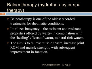 Balneotherapy (hydrotherapy or spa
therapy)
13-Aug-23
www.drgspatnaik.com
84
 Balneotherapy is one of the oldest recorded
treatments for rheumatic conditions.
 It utilizes buoyancy—the assistant and resistant
properties offered by water- in combination with
the ‘healing’ effects of warm, mineral rich waters.
 The aim is to relieve muscle spasm, increase joint
ROM and muscle strength, with subsequent
improvement in function.
 