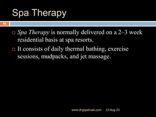 Spa Therapy
13-Aug-23
www.drgspatnaik.com
85
 Spa Therapy is normally delivered on a 2–3 week
residential basis at spa resorts.
 It consists of daily thermal bathing, exercise
sessions, mudpacks, and jet massage.
 