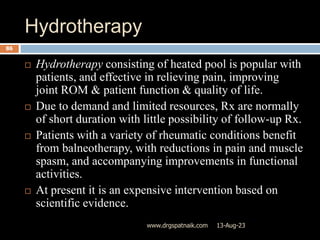 Hydrotherapy
13-Aug-23
www.drgspatnaik.com
86
 Hydrotherapy consisting of heated pool is popular with
patients, and effective in relieving pain, improving
joint ROM & patient function & quality of life.
 Due to demand and limited resources, Rx are normally
of short duration with little possibility of follow-up Rx.
 Patients with a variety of rheumatic conditions benefit
from balneotherapy, with reductions in pain and muscle
spasm, and accompanying improvements in functional
activities.
 At present it is an expensive intervention based on
scientific evidence.
 