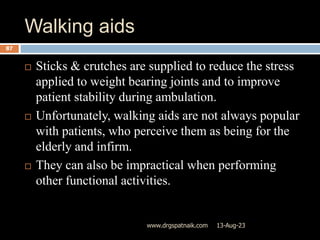 Walking aids
13-Aug-23
www.drgspatnaik.com
87
 Sticks & crutches are supplied to reduce the stress
applied to weight bearing joints and to improve
patient stability during ambulation.
 Unfortunately, walking aids are not always popular
with patients, who perceive them as being for the
elderly and infirm.
 They can also be impractical when performing
other functional activities.
 