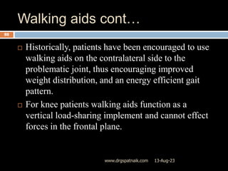 Walking aids cont…
13-Aug-23
www.drgspatnaik.com
88
 Historically, patients have been encouraged to use
walking aids on the contralateral side to the
problematic joint, thus encouraging improved
weight distribution, and an energy efficient gait
pattern.
 For knee patients walking aids function as a
vertical load-sharing implement and cannot effect
forces in the frontal plane.
 