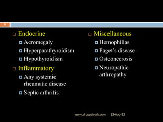  Endocrine
 Acromegaly
 Hyperparathyroidism
 Hypothyroidism
 Inflammatory
 Any systemic
rheumatic disease
 Septic arthritis
 Miscellaneous
 Hemophilias
 Paget’s disease
 Osteonecrosis
 Neuropathic
arthropathy
13-Aug-23
9
www.drgspatnaik.com
 